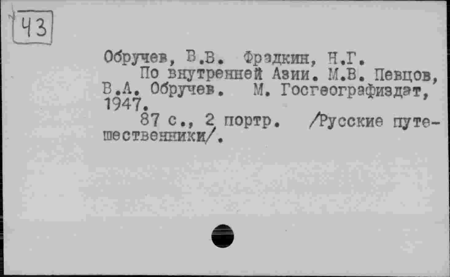 ﻿43
—_-
Обручев, В,в. Фрадкин, Н.Г.
По внутренней Азии. М.В. Певцов, ВЛ.. Обручев. М. Госгеографиздэт,
87 с., 2 портр. /русские путешественники/.